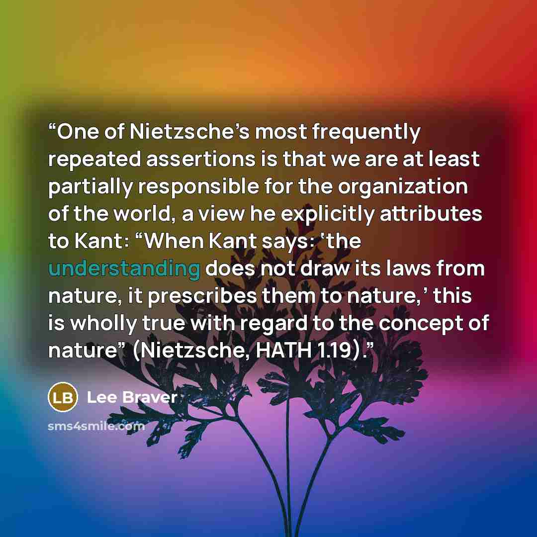 “One of Nietzsche’s most frequently repeated assertions is that we are at least partially responsible for the organization of the world, a view he explicitly attributes to Kant: “When Kant says: ‘the understanding does not draw its laws from nature, it prescribes them to nature,’ this is wholly…” quote by Lee Braver