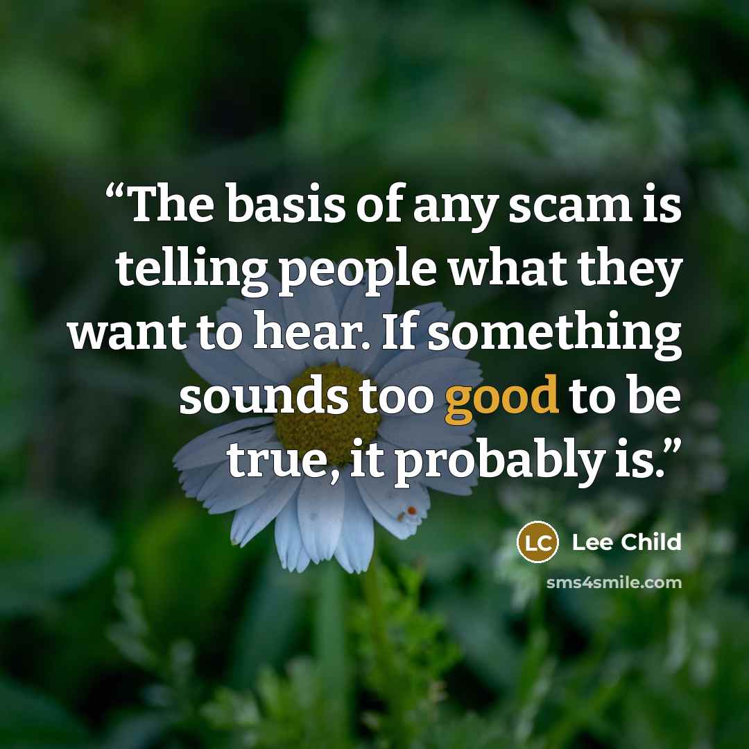 “The basis of any scam is telling people what they want to hear. If something sounds too good to be true, it probably is.” quote by Lee Child