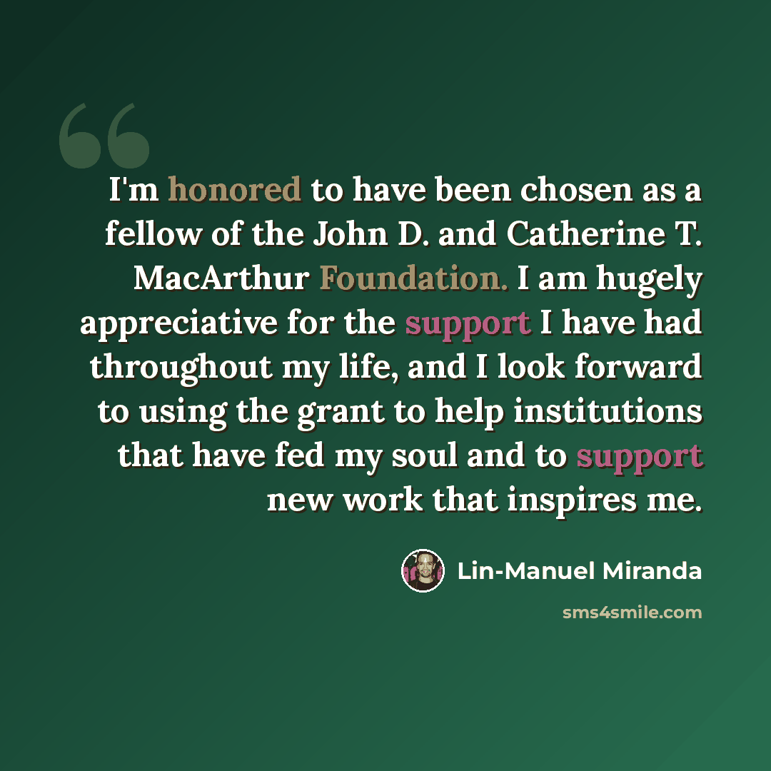 “I'm honored to have been chosen as a fellow of the John D. and Catherine T. MacArthur Foundation. I am hugely appreciative for the support I have had throughout my life, and I look forward to using the grant to help institutions that have fed my soul and to support new work that inspires me.” quote by Lin-Manuel Miranda