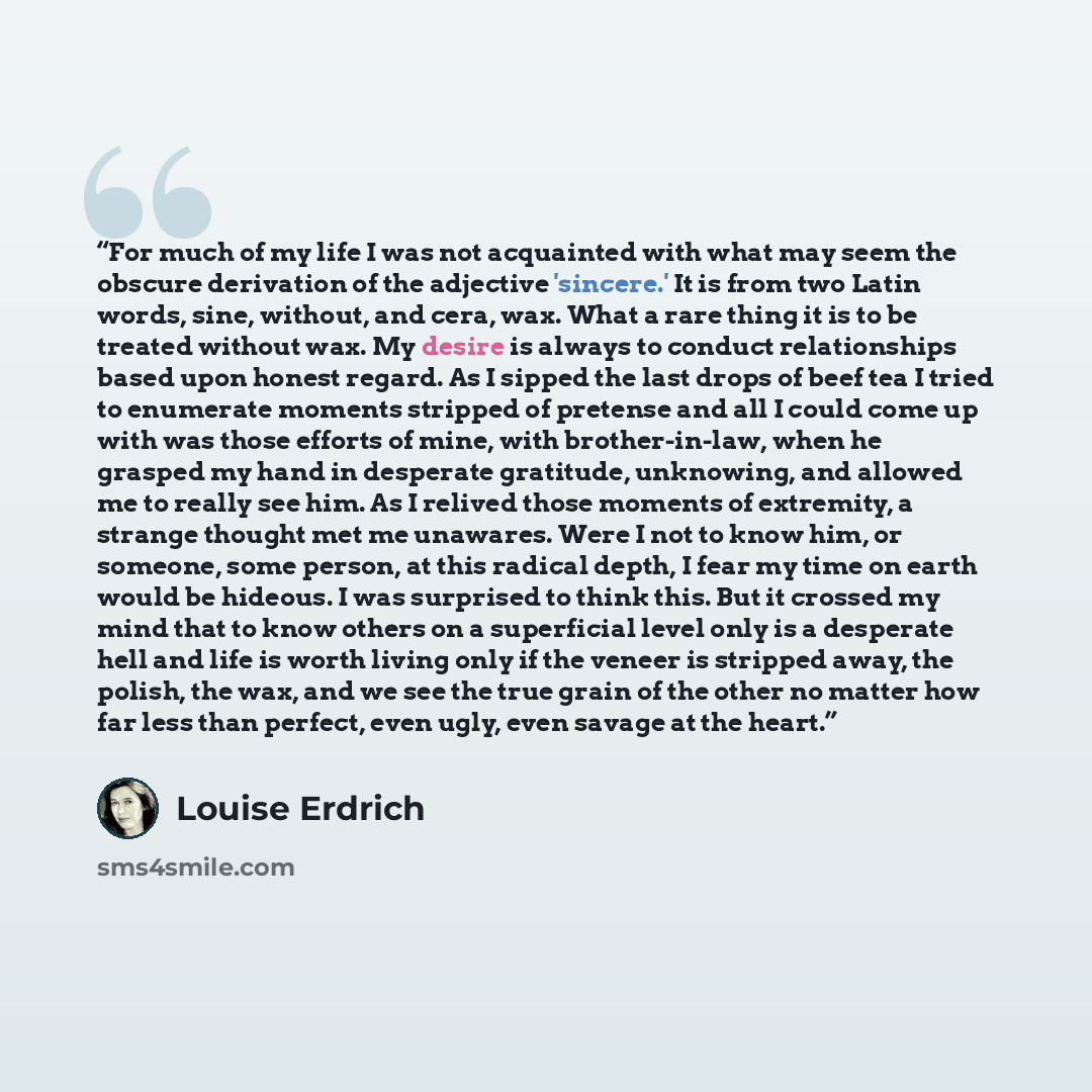 “For much of my life I was not acquainted with what may seem the obscure derivation of the adjective 'sincere.' It is from two Latin words, sine, without, and cera, wax. What a rare thing it is to be treated without wax. My desire is always to conduct relationships based upon honest regard. As I…” quote by Louise Erdrich