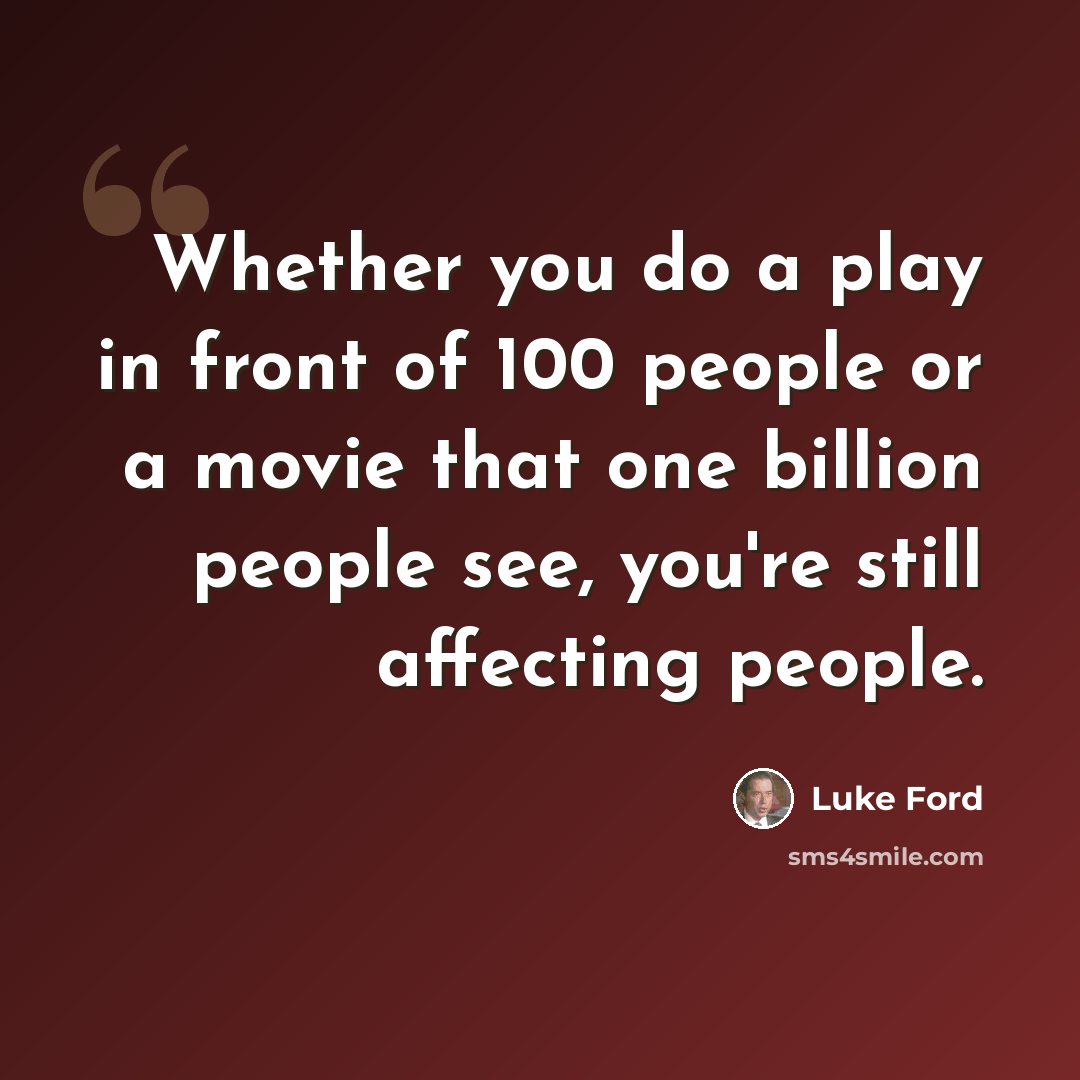 “Whether you do a play in front of 100 people or a movie that one billion people see, you're still affecting people.” quote by Luke Ford