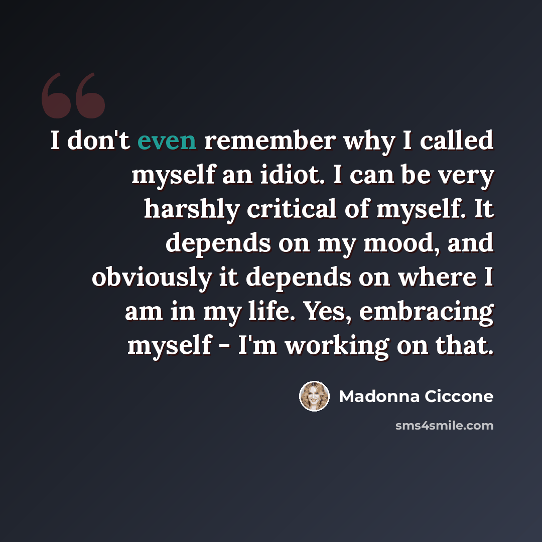 “I don't even remember why I called myself an idiot. I can be very harshly critical of myself. It depends on my mood, and obviously it depends on where I am in my life. Yes, embracing myself - I'm working on that.” quote by Madonna Ciccone