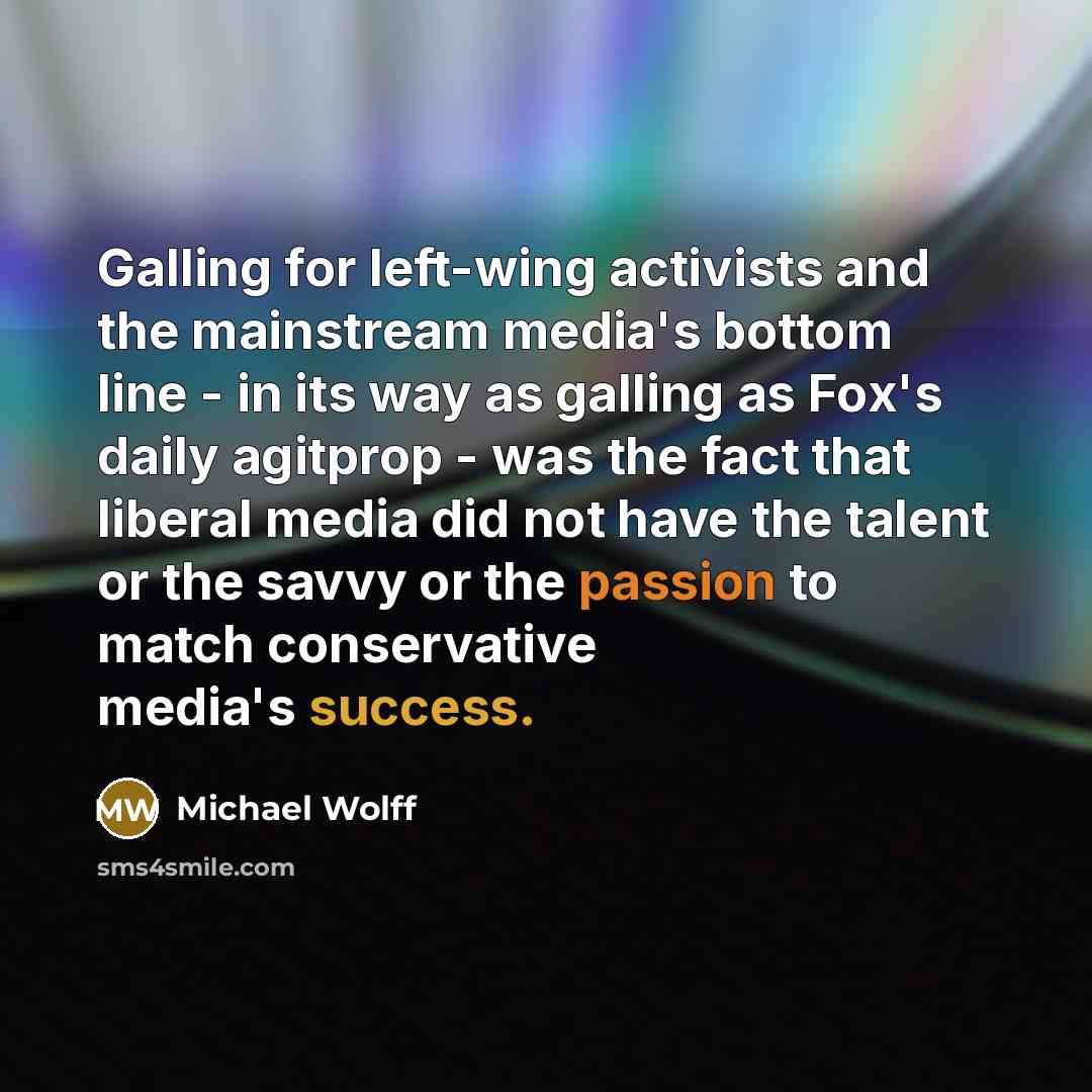 “Galling for left-wing activists and the mainstream media's bottom line - in its way as galling as Fox's daily agitprop - was the fact that liberal media did not have the talent or the savvy or the passion to match conservative media's success.” quote by Michael Wolff