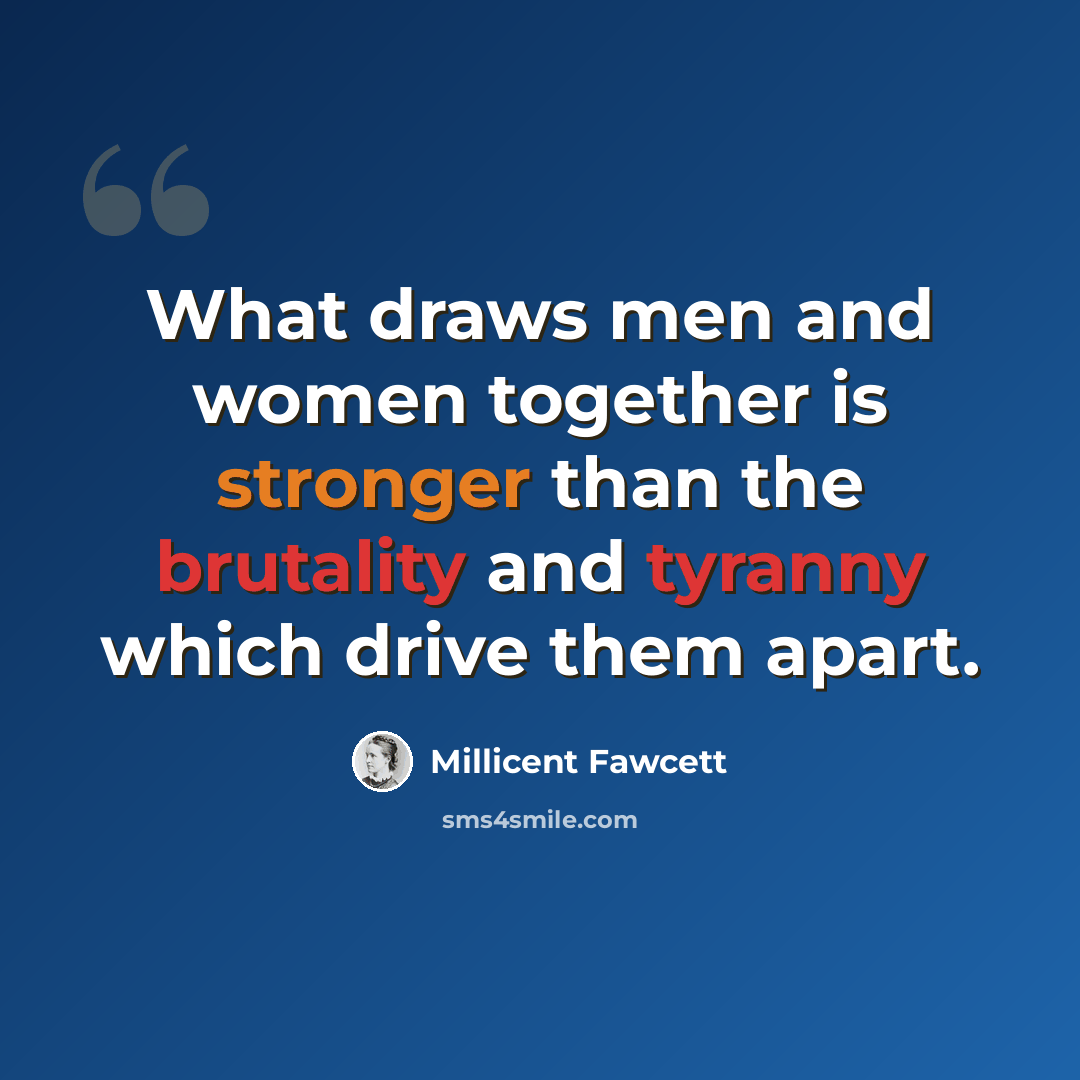 “What draws men and women together is stronger than the brutality and tyranny which drive them apart.” quote by Millicent Fawcett