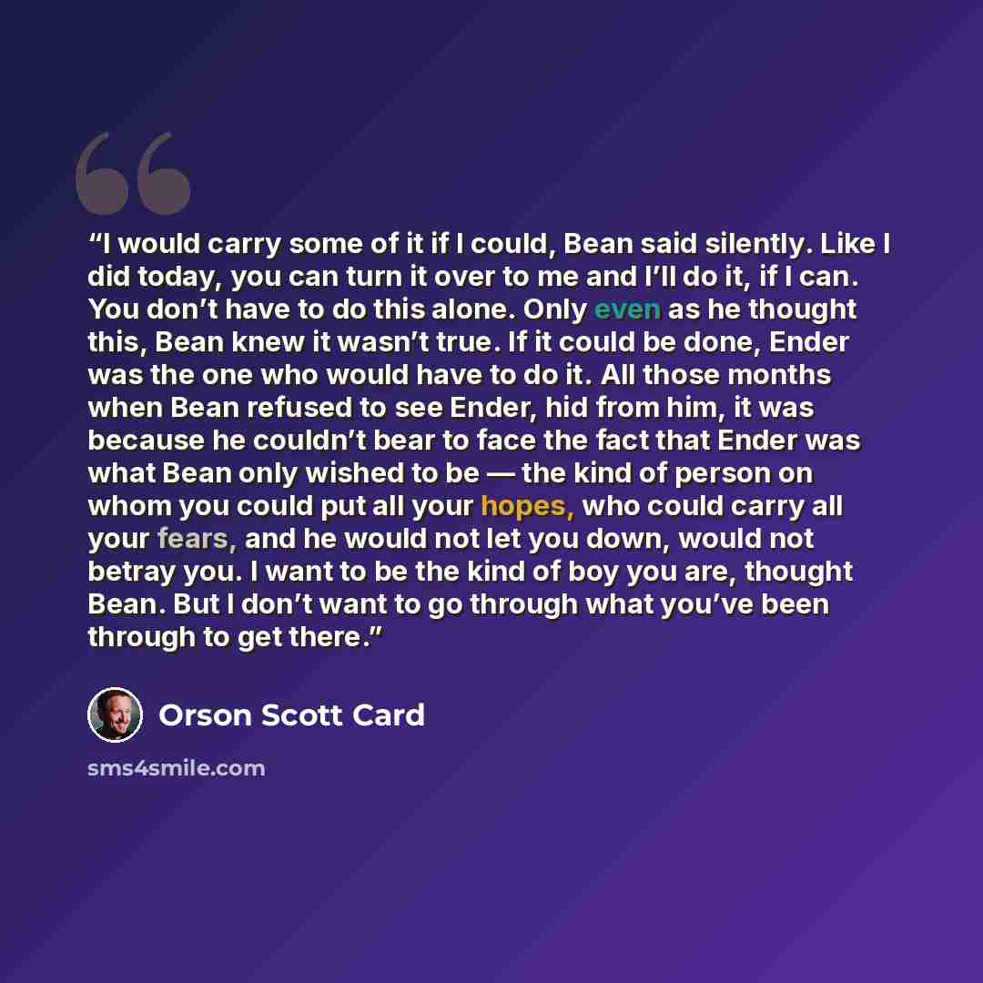 “I would carry some of it if I could, Bean said silently. Like I did today, you can turn it over to me and I’ll do it, if I can. You don’t have to do this alone. Only even as he thought this, Bean knew it wasn’t true. If it could be done, Ender was the one who would have to do it. All those months…” quote by Orson Scott Card