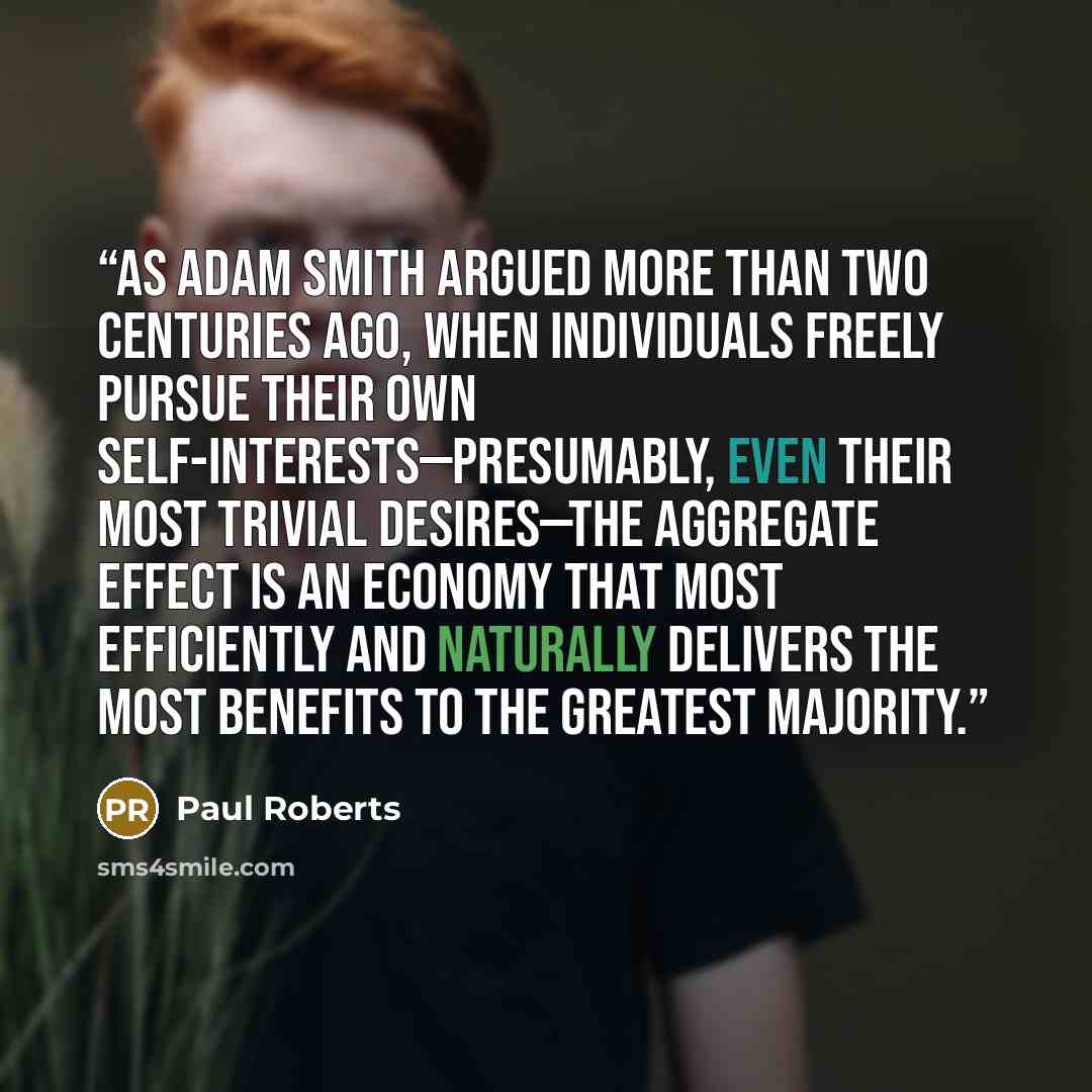 “As Adam Smith argued more than two centuries ago, when individuals freely pursue their own self-interests—presumably, even their most trivial desires—the aggregate effect is an economy that most efficiently and naturally delivers the most benefits to the greatest majority.” quote by Paul Roberts