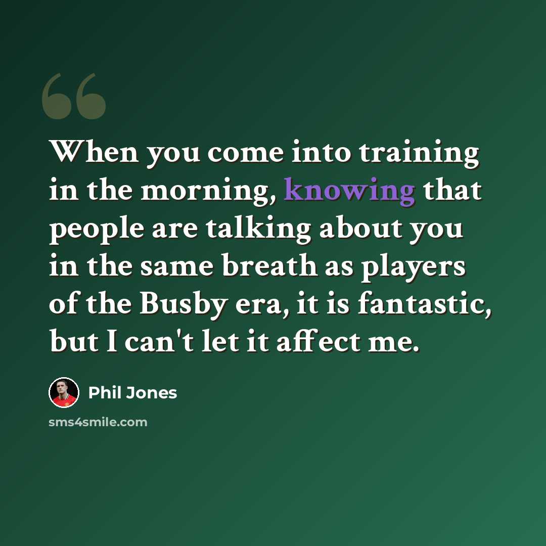 “When you come into training in the morning, knowing that people are talking about you in the same breath as players of the Busby era, it is fantastic, but I can't let it affect me.” quote by Phil Jones