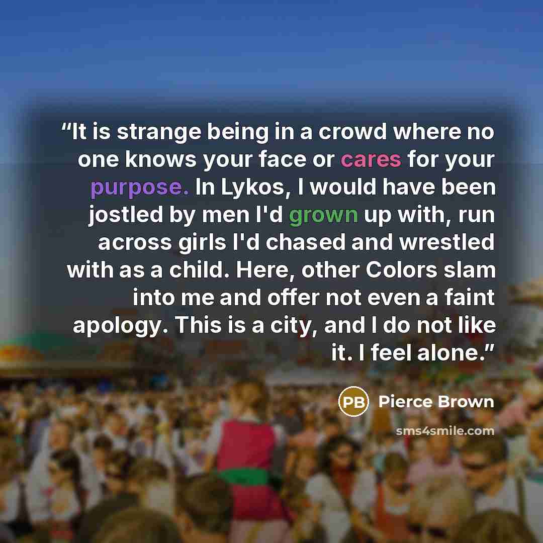 “It is strange being in a crowd where no one knows your face or cares for your purpose. In Lykos, I would have been jostled by men I'd grown up with, run across girls I'd chased and wrestled with as a child. Here, other Colors slam into me and offer not even a faint apology. This is a city, and I…” quote by Pierce Brown