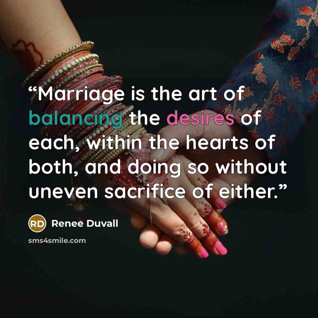 “Marriage is the art of balancing the desires of each, within the hearts of both, and doing so without uneven sacrifice of either.” quote by Renee Duvall