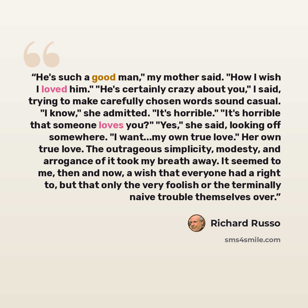 “He's such a good man," my mother said. "How I wish I loved him." "He's certainly crazy about you," I said, trying to make carefully chosen words sound casual. "I know," she admitted. "It's horrible." "It's horrible that someone loves you?" "Yes," she said, looking off somewhere. "I want...my own…” quote by Richard Russo