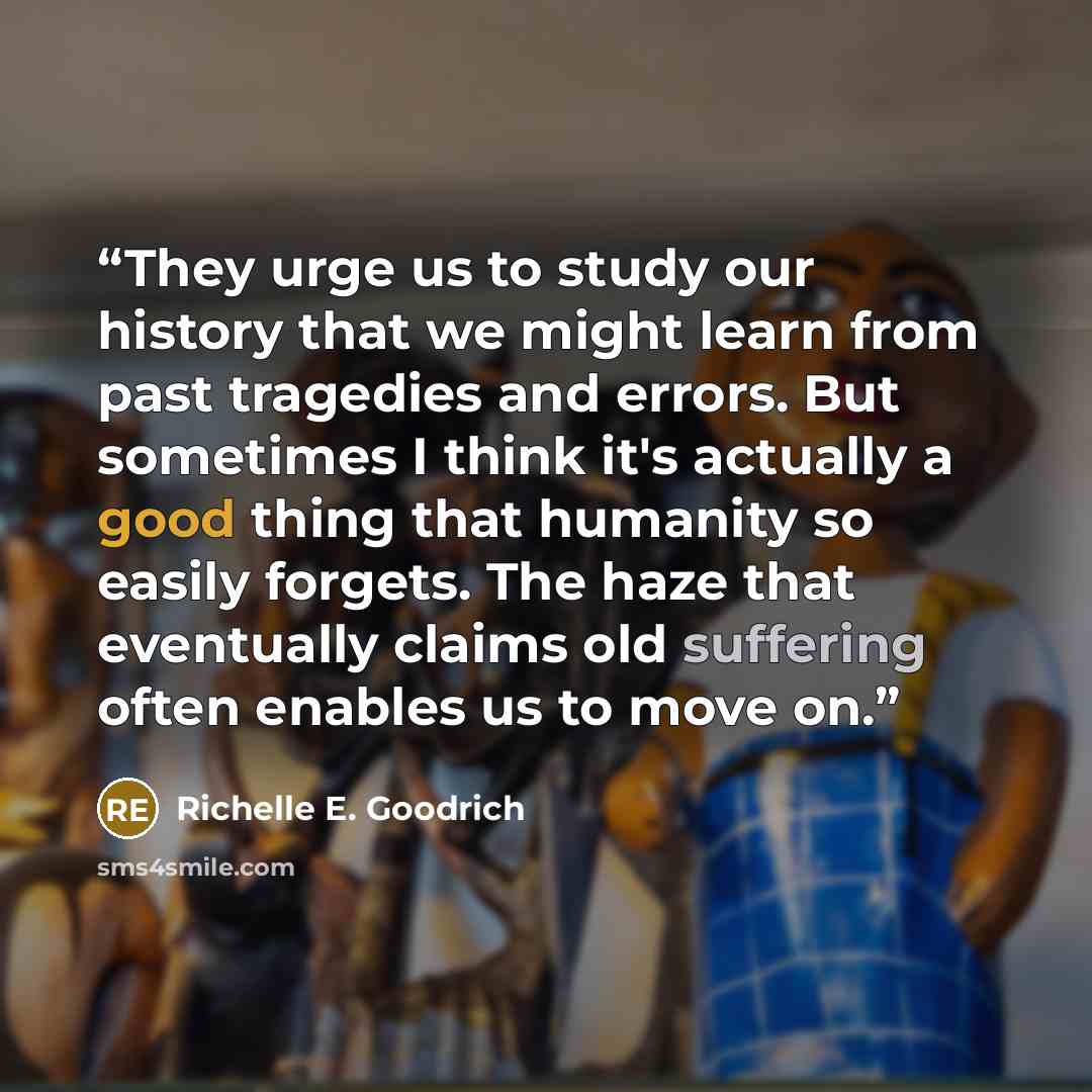“They urge us to study our history that we might learn from past tragedies and errors. But sometimes I think it's actually a good thing that humanity so easily forgets. The haze that eventually claims old suffering often enables us to move on.” quote by Richelle E. Goodrich