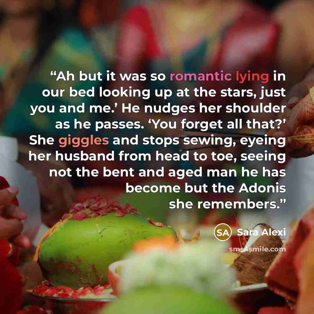 “Ah but it was so romantic lying in our bed looking up at the stars, just you and me.’ He nudges her shoulder as he passes. ‘You forget all that?’ She giggles and stops sewing, eyeing her husband from head to toe, seeing not the bent and aged man he has become but the Adonis she remembers.” quote by Sara Alexi