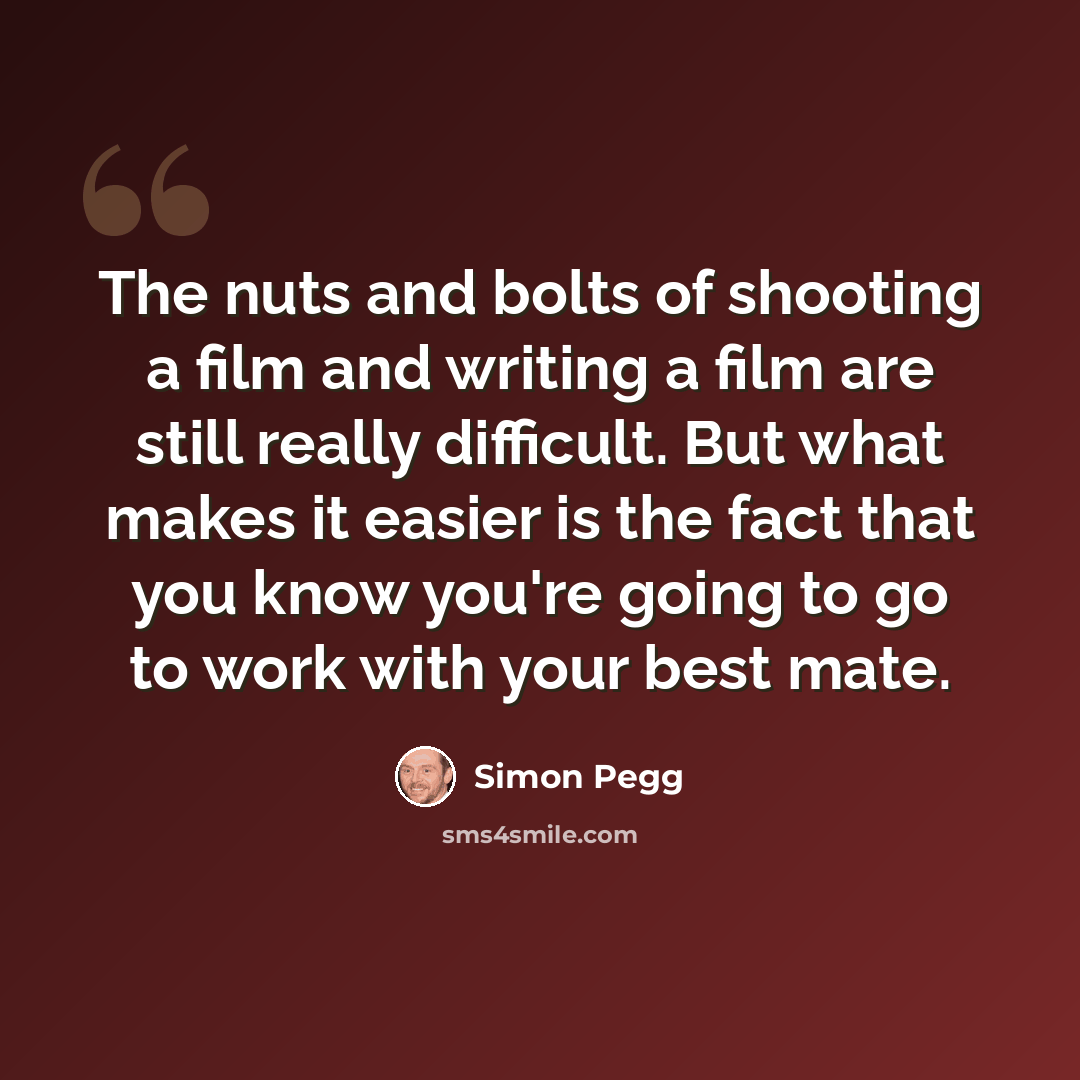“The nuts and bolts of shooting a film and writing a film are still really difficult. But what makes it easier is the fact that you know you're going to go to work with your best mate.” quote by Simon Pegg