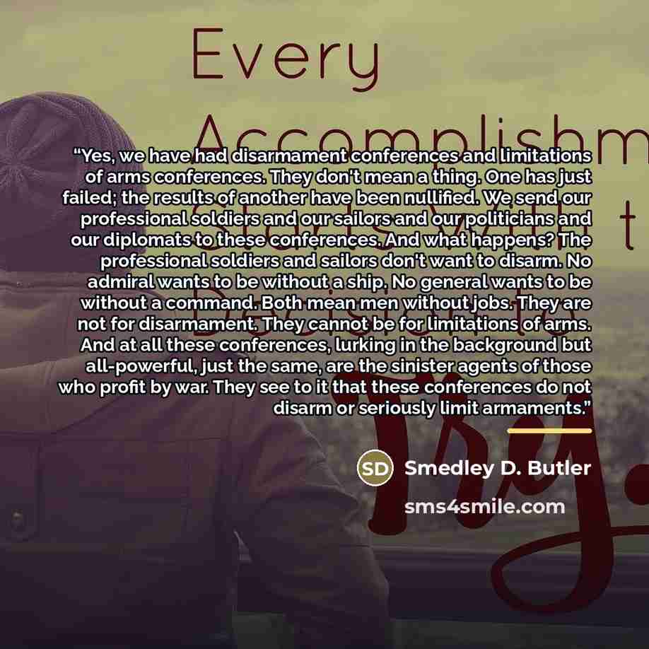 “Yes, we have had disarmament conferences and limitations of arms conferences. They don't mean a thing. One has just failed; the results of another have been nullified. We send our professional soldiers and our sailors and our politicians and our diplomats to these conferences. And what happens?…” quote by Smedley D. Butler