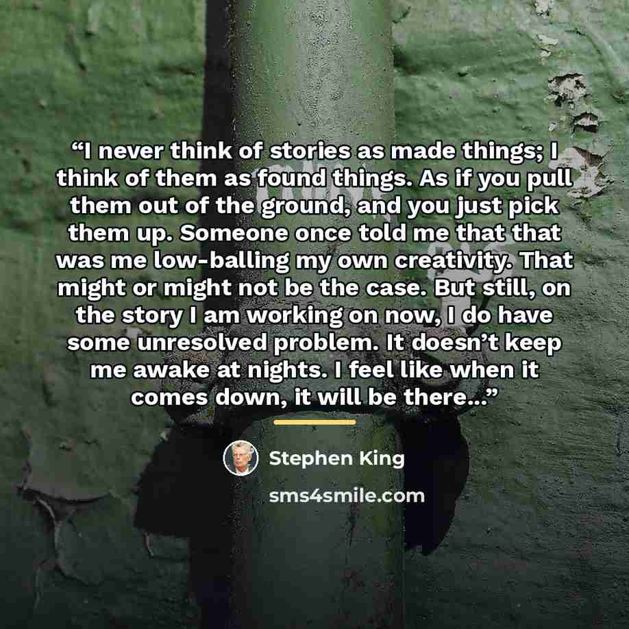 “I never think of stories as made things; I think of them as found things. As if you pull them out of the ground, and you just pick them up. Someone once told me that that was me low-balling my own creativity. That might or might not be the case. But still, on the story I am working on now, I do…” quote by Stephen King