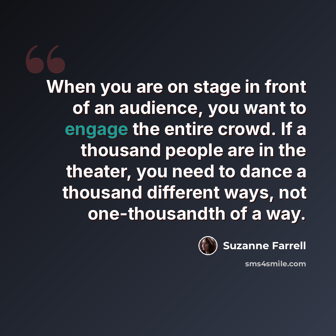 “When you are on stage in front of an audience, you want to engage the entire crowd. If a thousand people are in the theater, you need to dance a thousand different ways, not one-thousandth of a way.” quote by Suzanne Farrell