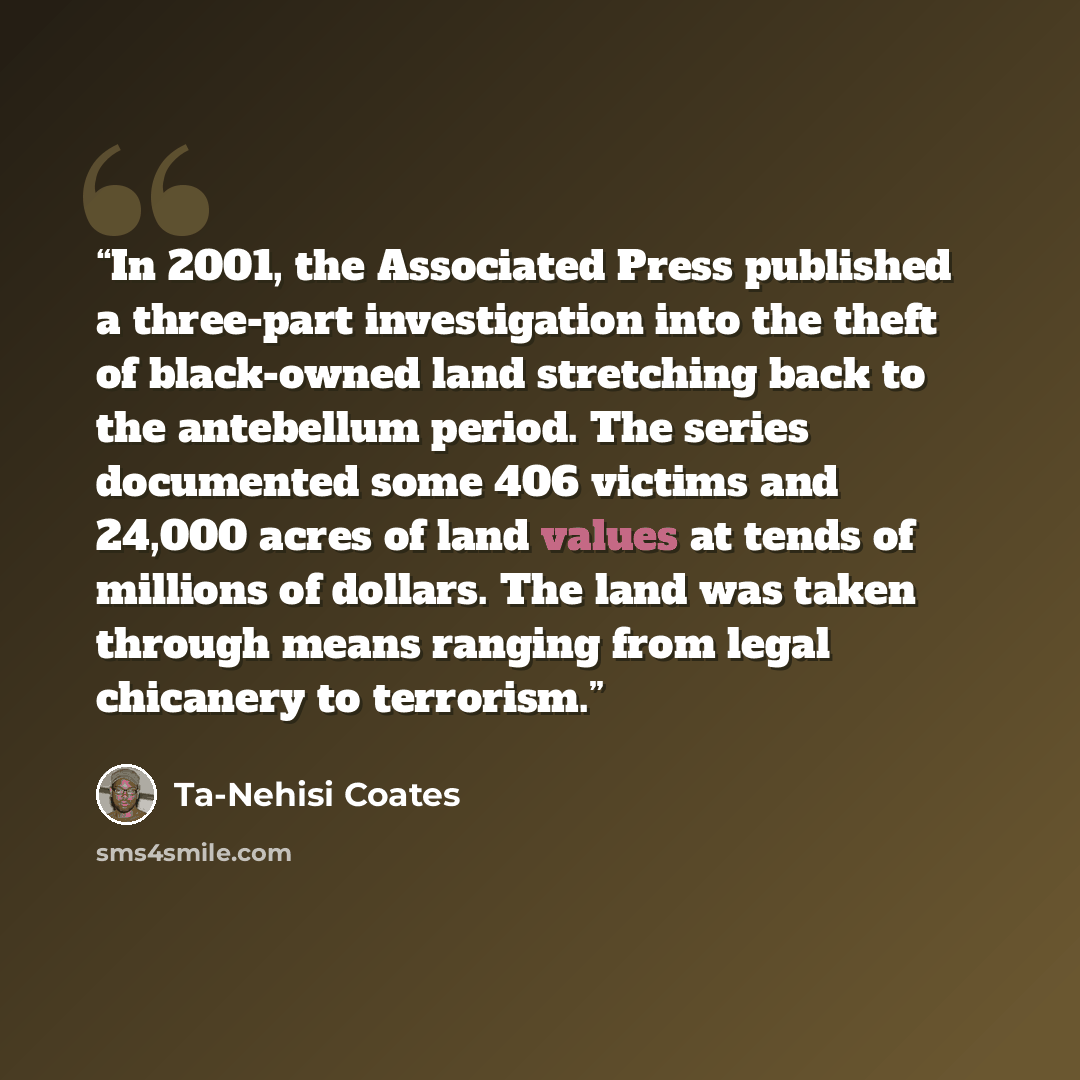 “In 2001, the Associated Press published a three-part investigation into the theft of black-owned land stretching back to the antebellum period. The series documented some 406 victims and 24,000 acres of land values at tends of millions of dollars. The land was taken through means ranging from…” quote by Ta-Nehisi Coates