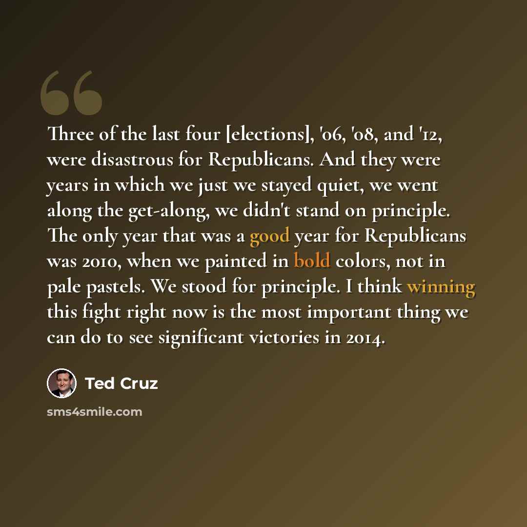 “Three of the last four [elections], '06, '08, and '12, were disastrous for Republicans. And they were years in which we just we stayed quiet, we went along the get-along, we didn't stand on principle. The only year that was a good year for Republicans was 2010, when we painted in bold colors, not…” quote by Ted Cruz