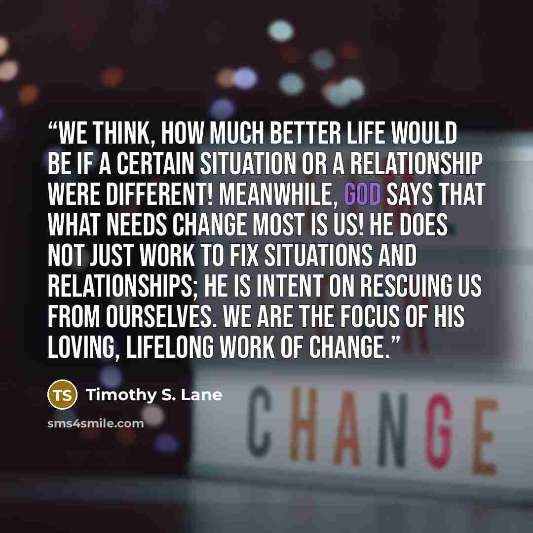 “We think, How much better life would be if a certain situation or a relationship were different! Meanwhile, God says that what needs change most is us! He does not just work to fix situations and relationships; he is intent on rescuing us from ourselves. We are the focus of his loving, lifelong…” quote by Timothy S. Lane