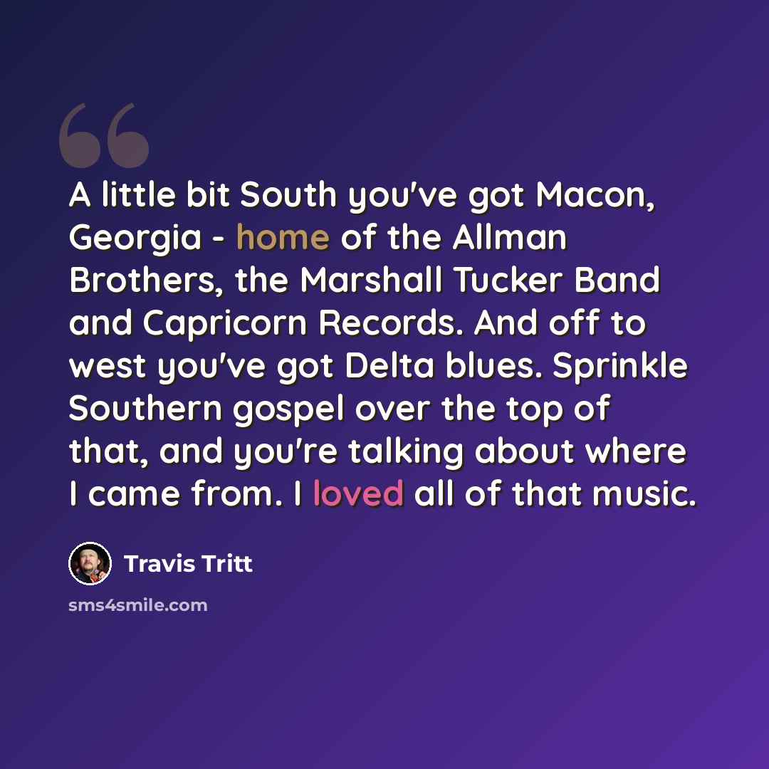 “A little bit South you've got Macon, Georgia - home of the Allman Brothers, the Marshall Tucker Band and Capricorn Records. And off to west you've got Delta blues. Sprinkle Southern gospel over the top of that, and you're talking about where I came from. I loved all of that music.” quote by Travis Tritt