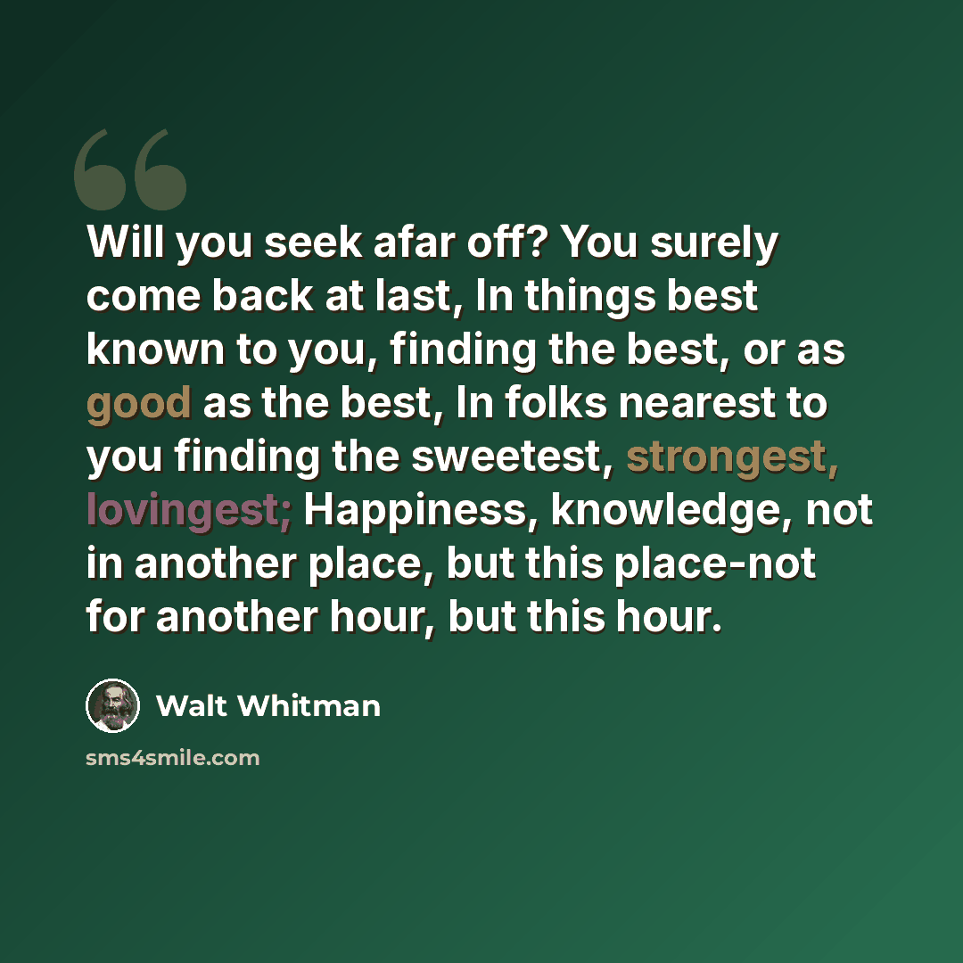 “Will you seek afar off? You surely come back at last, In things best known to you, finding the best, or as good as the best, In folks nearest to you finding the sweetest, strongest, lovingest; Happiness, knowledge, not in another place, but this place-not for another hour, but this hour.” quote by Walt Whitman