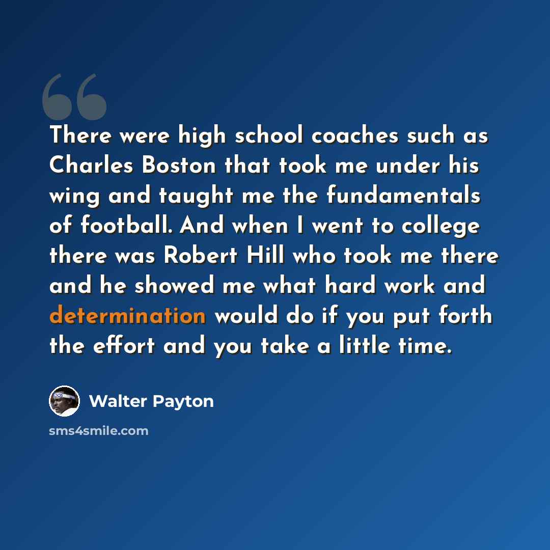 “There were high school coaches such as Charles Boston that took me under his wing and taught me the fundamentals of football. And when I went to college there was Robert Hill who took me there and he showed me what hard work and determination would do if you put forth the effort and you take a…” quote by Walter Payton