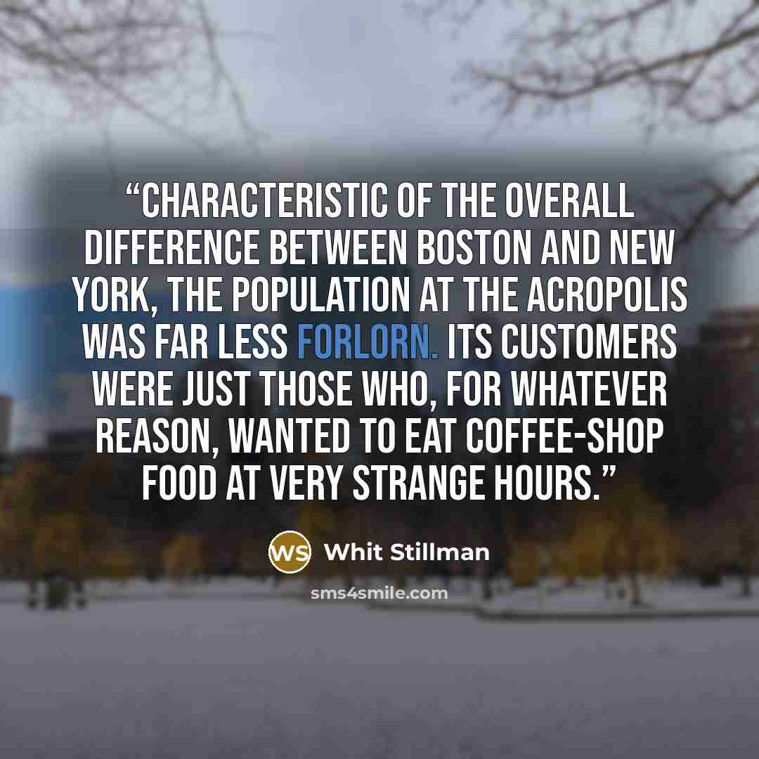 “Characteristic of the overall difference between Boston and New York, the population at the Acropolis was far less forlorn. Its customers were just those who, for whatever reason, wanted to eat coffee-shop food at very strange hours.” quote by Whit Stillman