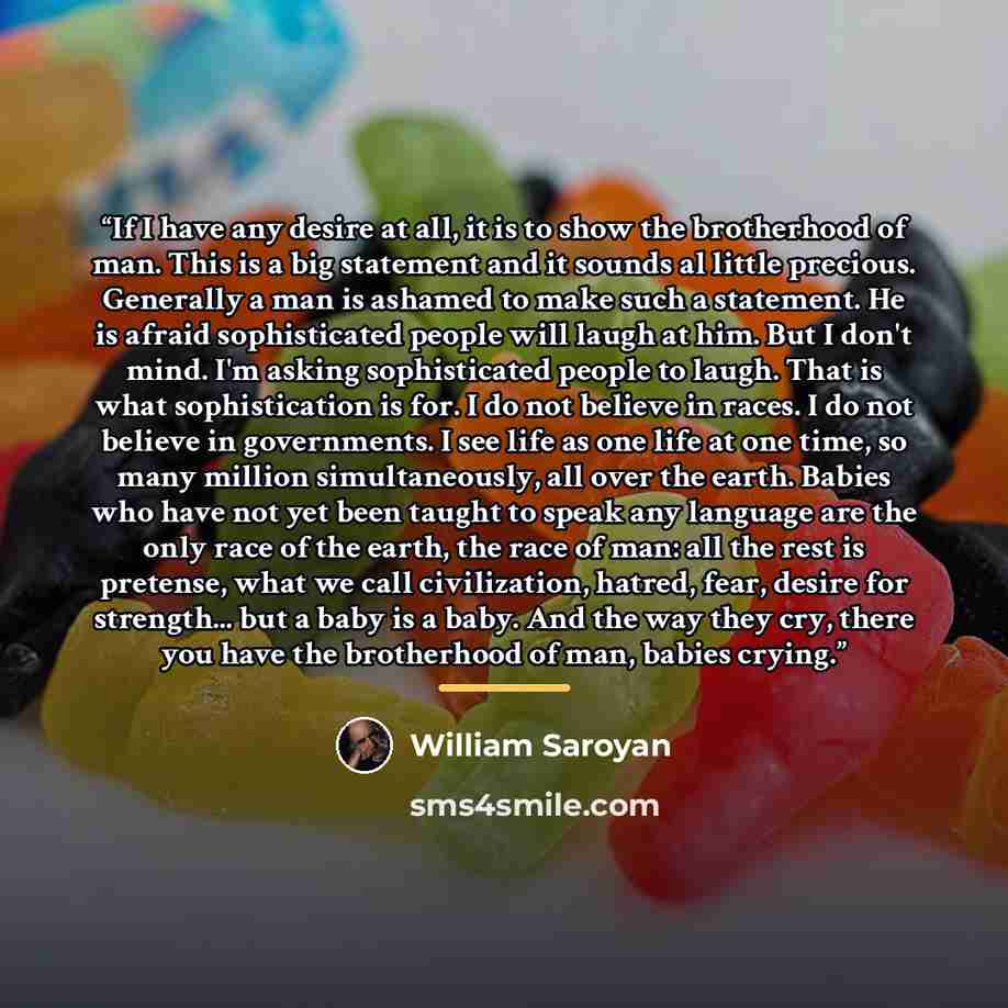 “If I have any desire at all, it is to show the brotherhood of man. This is a big statement and it sounds al little precious. Generally a man is ashamed to make such a statement. He is afraid sophisticated people will laugh at him. But I don't mind. I'm asking sophisticated people to laugh. That is…” quote by William Saroyan