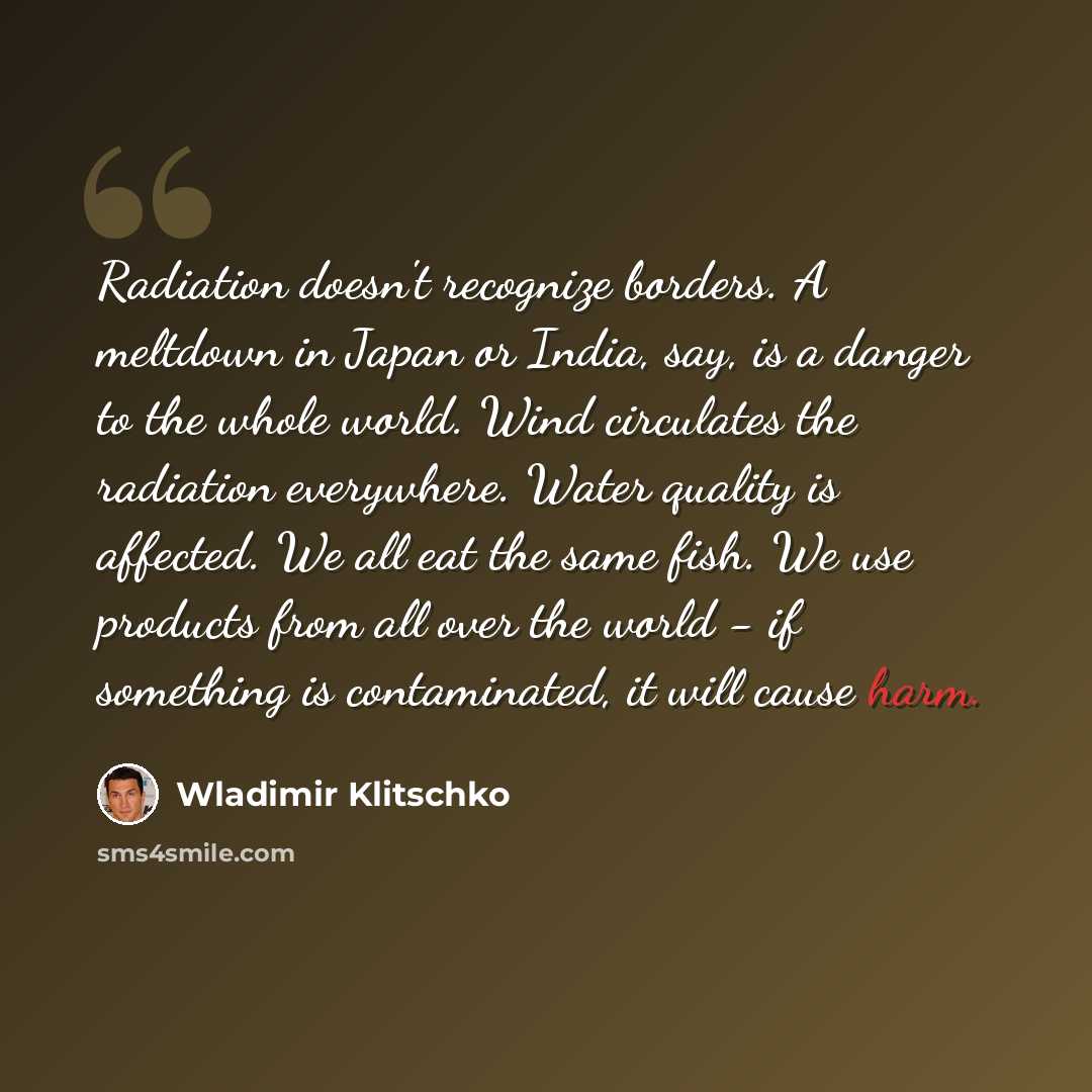 “Radiation doesn't recognize borders. A meltdown in Japan or India, say, is a danger to the whole world. Wind circulates the radiation everywhere. Water quality is affected. We all eat the same fish. We use products from all over the world - if something is contaminated, it will cause harm.” quote by Wladimir Klitschko