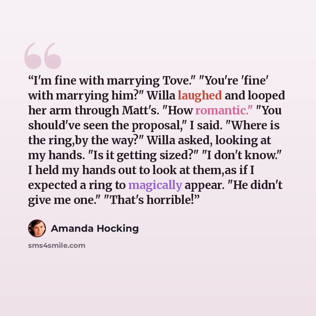 “I'm fine with marrying Tove." "You're 'fine' with marrying him?" Willa laughed and looped her arm through Matt's. "How romantic." "You should've seen the proposal," I said. "Where is the ring,by the way?" Willa asked, looking at my hands. "Is it getting sized?" "I don't know." I held my hands out…” quote by Amanda Hocking