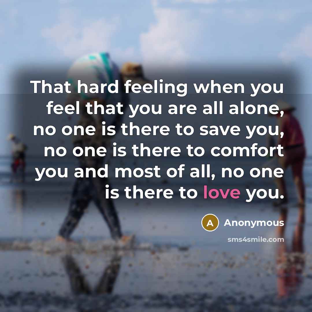 “That hard feeling when you feel that you are all alone, no one is there to save you, no one is there to comfort you and most of all, no one is there to love you.” quote by Anonymous