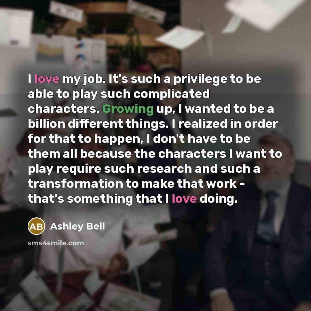 “I love my job. It's such a privilege to be able to play such complicated characters. Growing up, I wanted to be a billion different things. I realized in order for that to happen, I don't have to be them all because the characters I want to play require such research and such a transformation to…” quote by Ashley Bell
