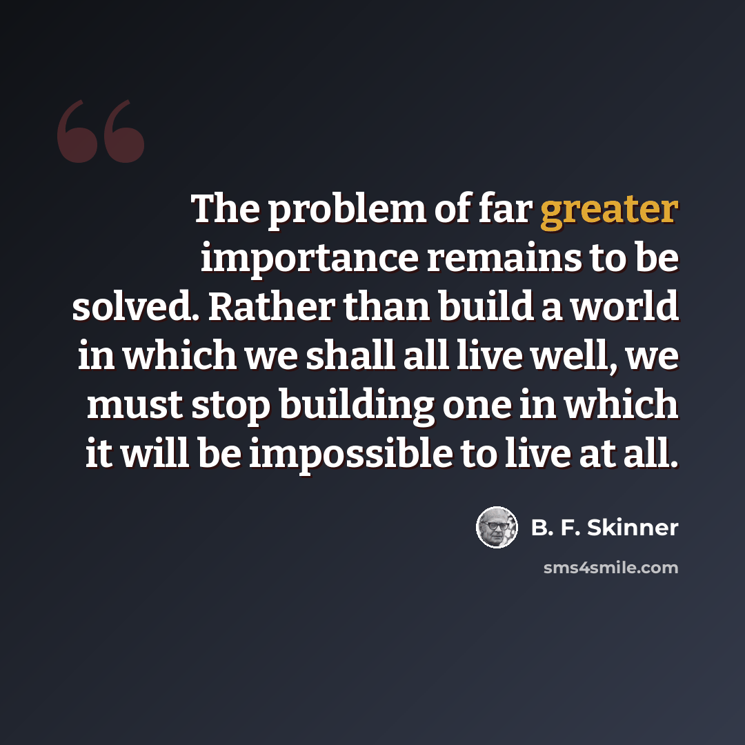 “The problem of far greater importance remains to be solved. Rather than build a world in which we shall all live well, we must stop building one in which it will be impossible to live at all.” quote by B. F. Skinner
