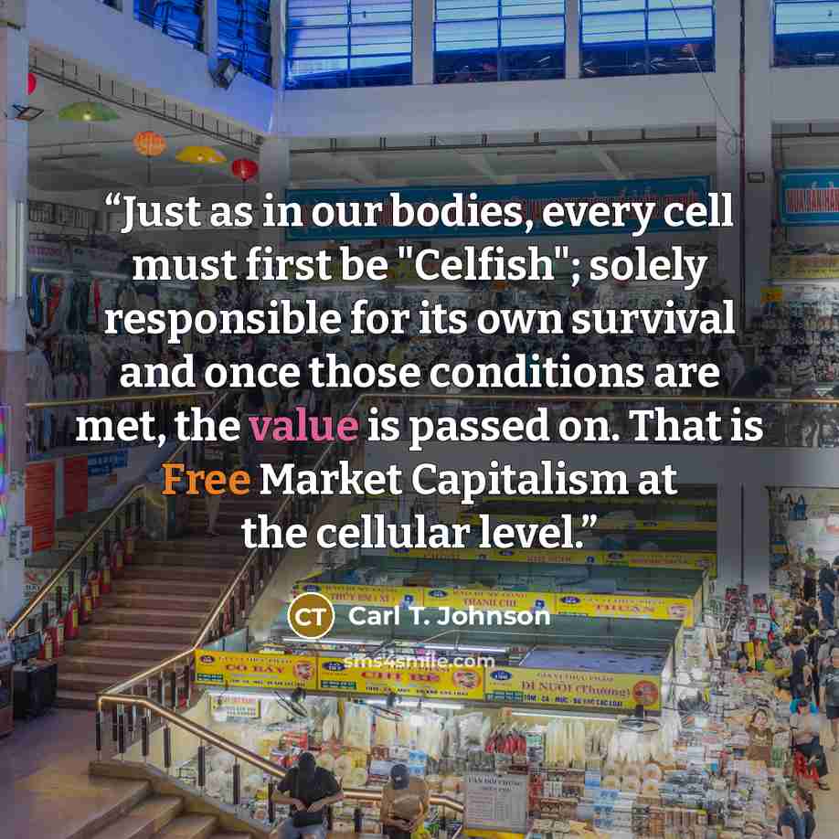 “Just as in our bodies, every cell must first be "Celfish"; solely responsible for its own survival and once those conditions are met, the value is passed on. That is Free Market Capitalism at the cellular level.” quote by Carl T. Johnson