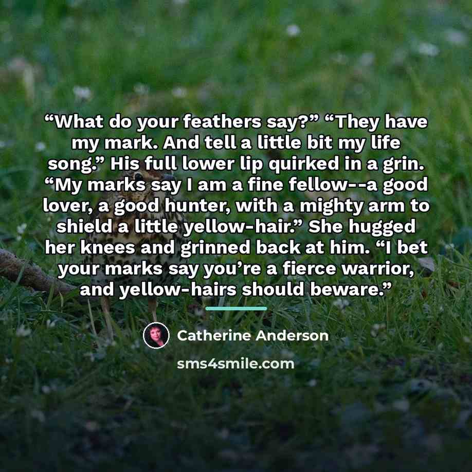 “What do your feathers say?” “They have my mark. And tell a little bit my life song.” His full lower lip quirked in a grin. “My marks say I am a fine fellow--a good lover, a good hunter, with a mighty arm to shield a little yellow-hair.” She hugged her knees and grinned back at him. “I bet your…” quote by Catherine Anderson