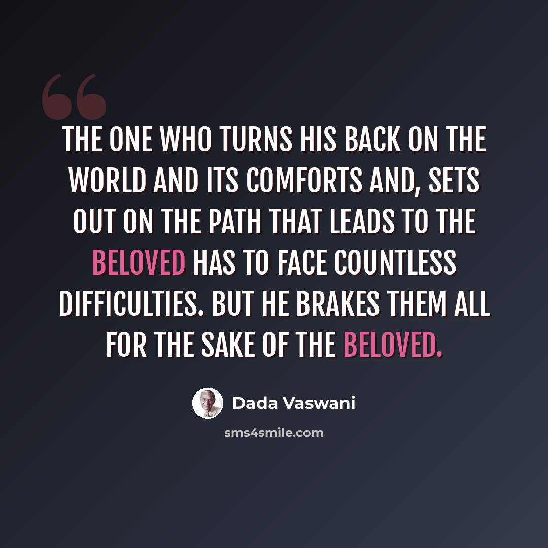 “The one who turns his back on the world and its comforts and, sets out on the path that leads to the Beloved has to face countless difficulties. But he brakes them all for the sake of the Beloved.” quote by Dada Vaswani