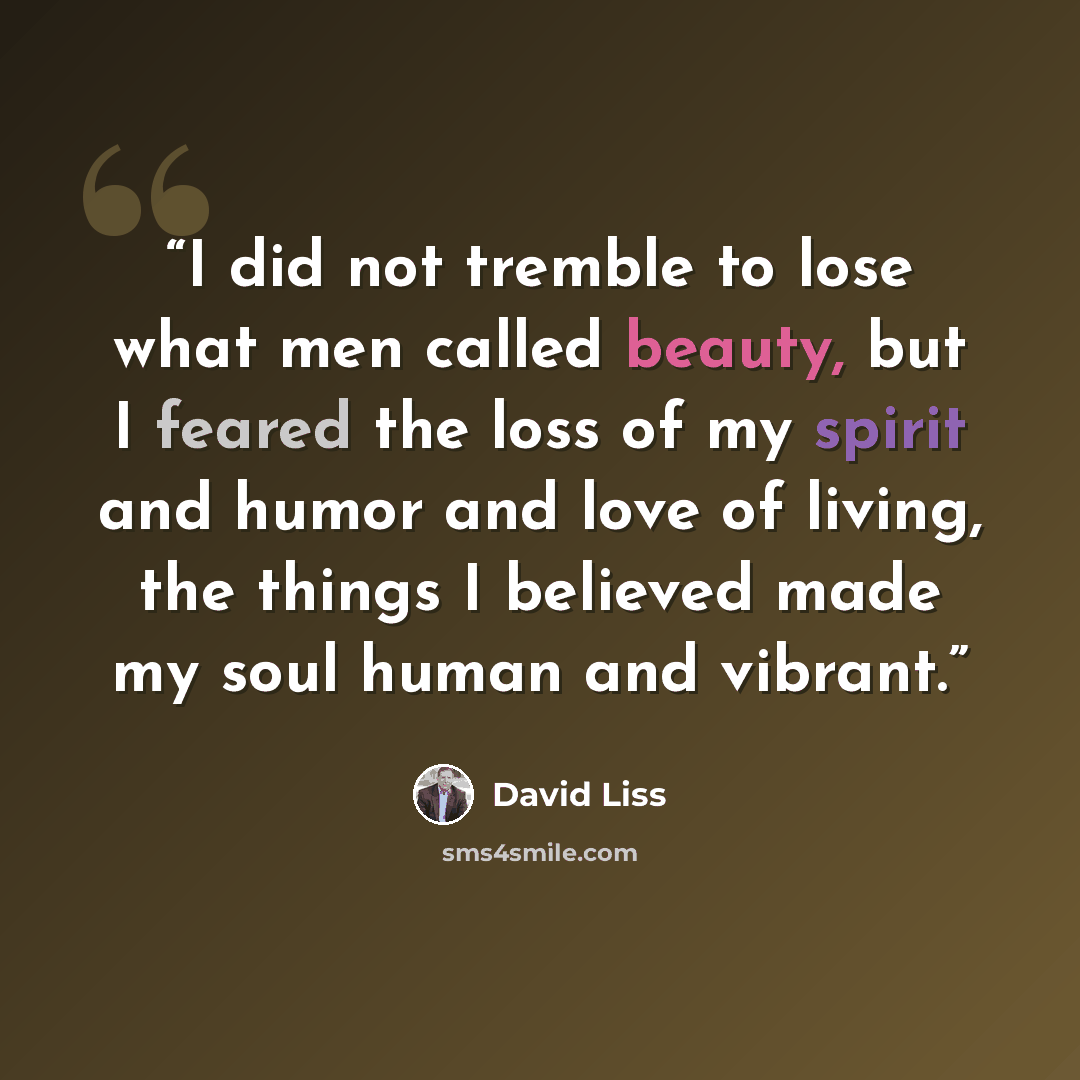 “I did not tremble to lose what men called beauty, but I feared the loss of my spirit and humor and love of living, the things I believed made my soul human and vibrant.” quote by David Liss
