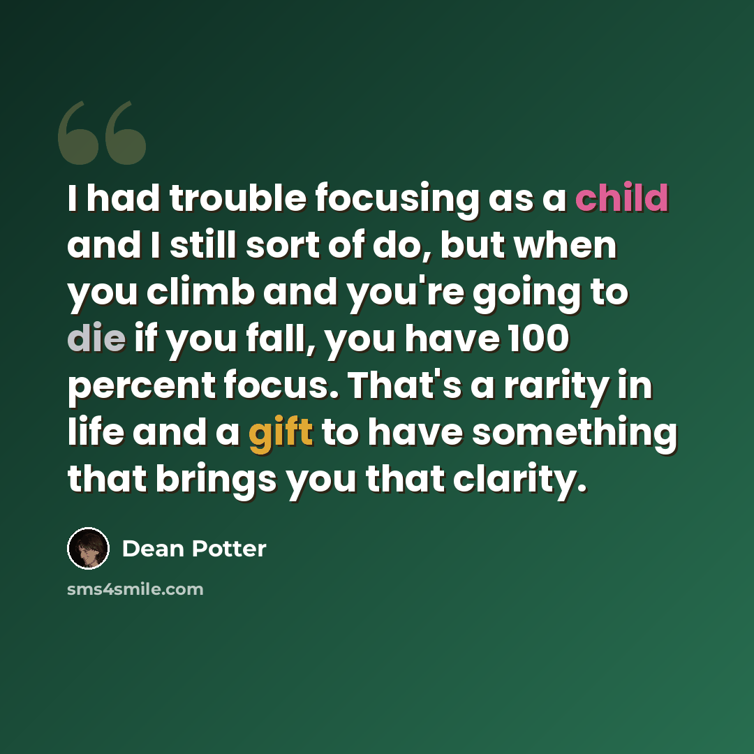 “I had trouble focusing as a child and I still sort of do, but when you climb and you're going to die if you fall, you have 100 percent focus. That's a rarity in life and a gift to have something that brings you that clarity.” quote by Dean Potter