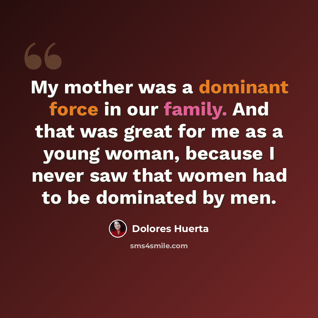 “My mother was a dominant force in our family. And that was great for me as a young woman, because I never saw that women had to be dominated by men.” quote by Dolores Huerta