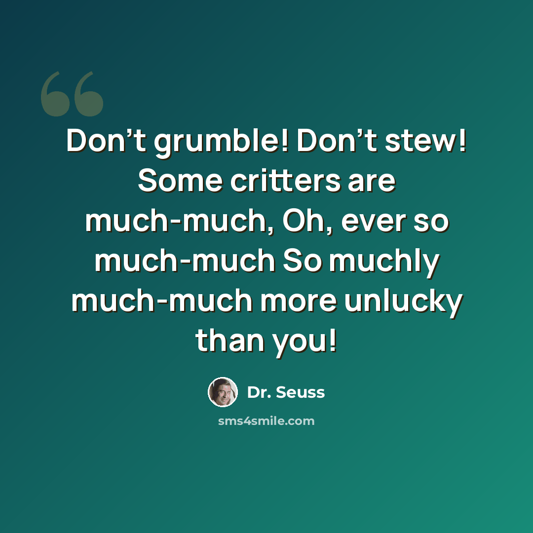 “Don't grumble! Don't stew! Some critters are much-much, Oh, ever so much-much So muchly much-much more unlucky than you!” quote by Dr. Seuss