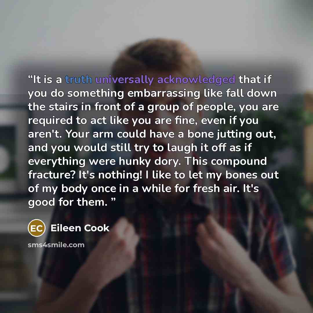 “It is a truth universally acknowledged that if you do something embarrassing like fall down the stairs in front of a group of people, you are required to act like you are fine, even if you aren't. Your arm could have a bone jutting out, and you would still try to laugh it off as if everything were…” quote by Eileen Cook
