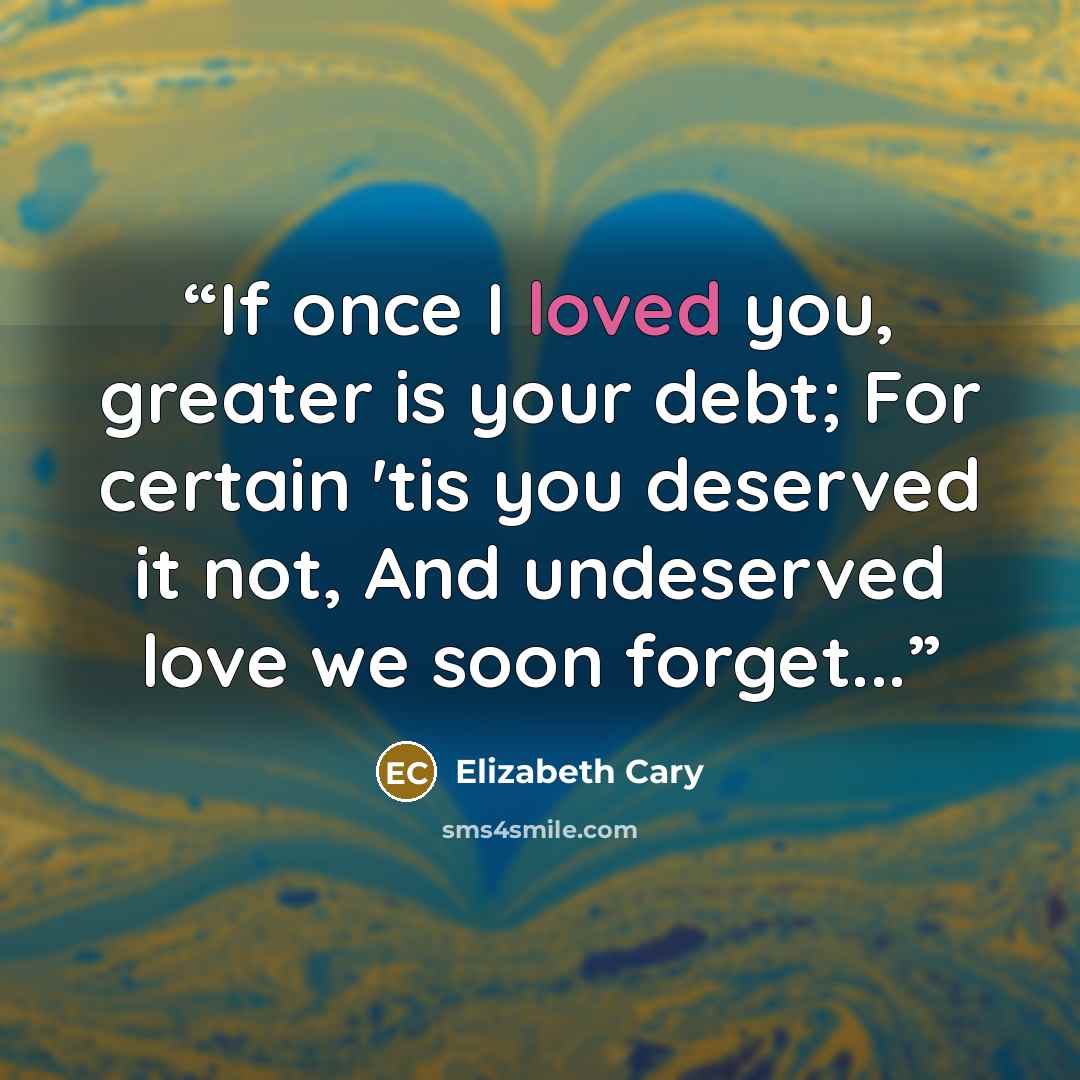“If once I loved you, greater is your debt; For certain 'tis you deserved it not, And undeserved love we soon forget...” quote by Elizabeth Cary