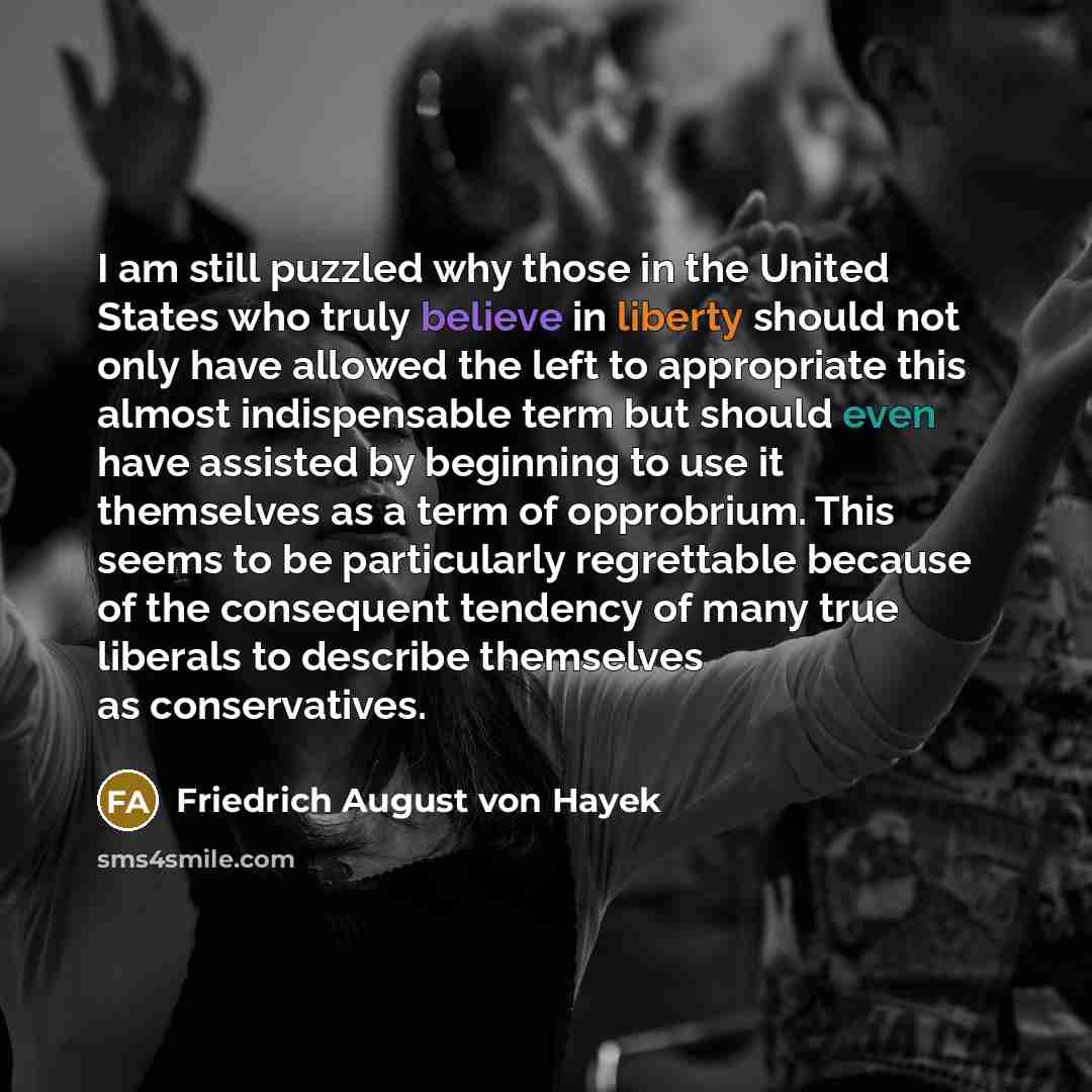 “I am still puzzled why those in the United States who truly believe in liberty should not only have allowed the left to appropriate this almost indispensable term but should even have assisted by beginning to use it themselves as a term of opprobrium. This seems to be particularly regrettable…” quote by Friedrich August von Hayek
