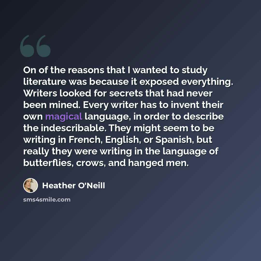 “On of the reasons that I wanted to study literature was because it exposed everything. Writers looked for secrets that had never been mined. Every writer has to invent their own magical language, in order to describe the indescribable. They might seem to be writing in French, English, or Spanish…” quote by Heather O'Neill
