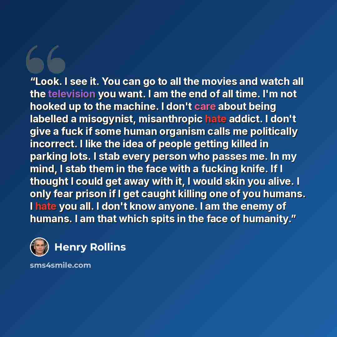 “Look. I see it. You can go to all the movies and watch all the television you want. I am the end of all time. I'm not hooked up to the machine. I don't care about being labelled a misogynist, misanthropic hate addict. I don't give a fuck if some human organism calls me politically incorrect. I…” quote by Henry Rollins