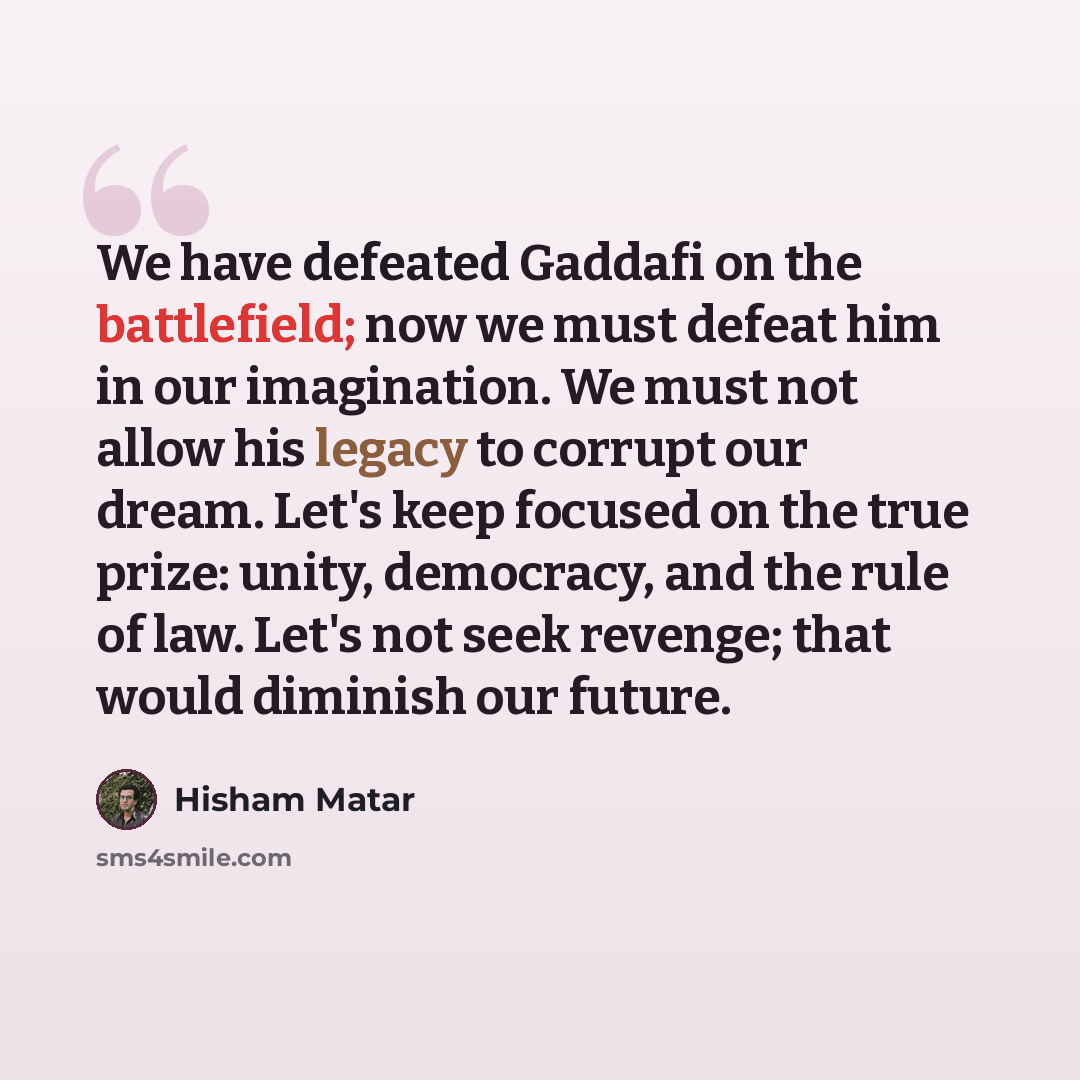 “We have defeated Gaddafi on the battlefield; now we must defeat him in our imagination. We must not allow his legacy to corrupt our dream. Let's keep focused on the true prize: unity, democracy, and the rule of law. Let's not seek revenge; that would diminish our future.” quote by Hisham Matar