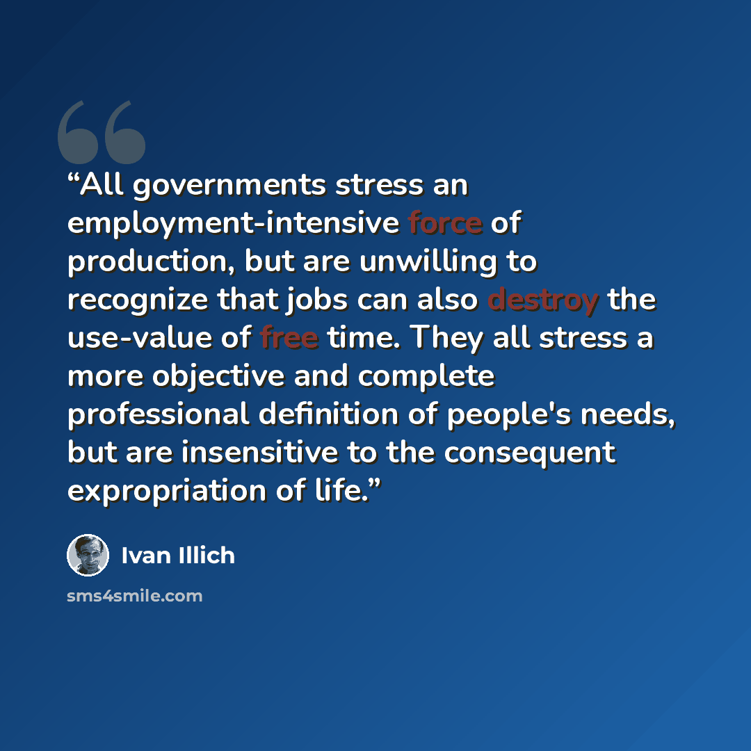 “All governments stress an employment-intensive force of production, but are unwilling to recognize that jobs can also destroy the use-value of free time. They all stress a more objective and complete professional definition of people's needs, but are insensitive to the consequent expropriation of…” quote by Ivan Illich