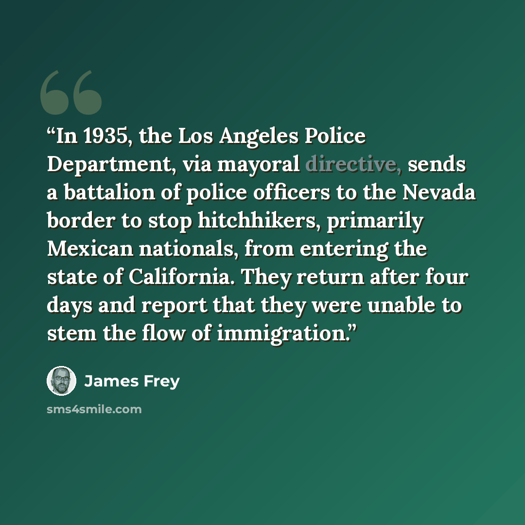 “In 1935, the Los Angeles Police Department, via mayoral directive, sends a battalion of police officers to the Nevada border to stop hitchhikers, primarily Mexican nationals, from entering the state of California. They return after four days and report that they were unable to stem the flow of…” quote by James Frey