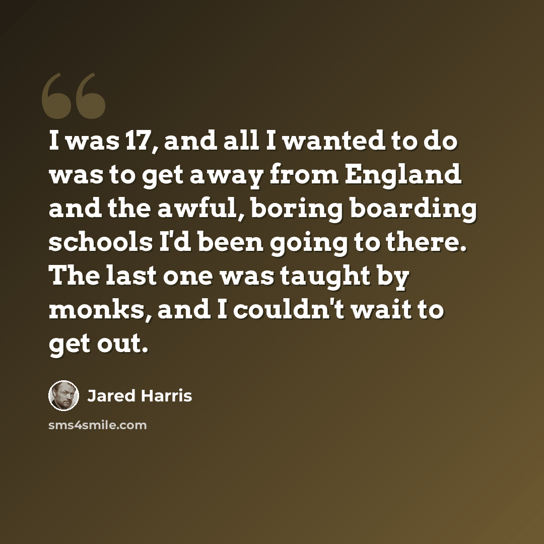 “I was 17, and all I wanted to do was to get away from England and the awful, boring boarding schools I'd been going to there. The last one was taught by monks, and I couldn't wait to get out.” quote by Jared Harris
