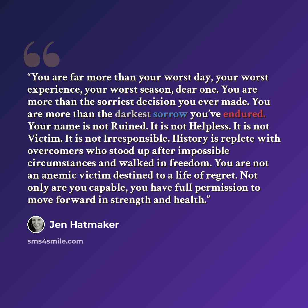 “You are far more than your worst day, your worst experience, your worst season, dear one. You are more than the sorriest decision you ever made. You are more than the darkest sorrow you’ve endured. Your name is not Ruined. It is not Helpless. It is not Victim. It is not Irresponsible. History is…” quote by Jen Hatmaker